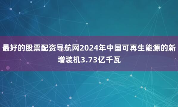 最好的股票配资导航网2024年中国可再生能源的新增装机3.73亿千瓦