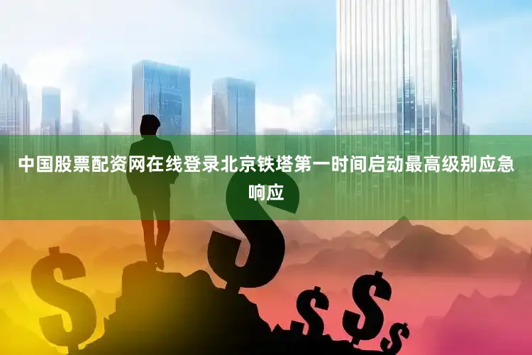 中国股票配资网在线登录北京铁塔第一时间启动最高级别应急响应