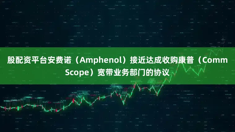 股配资平台安费诺（Amphenol）接近达成收购康普（CommScope）宽带业务部门的协议